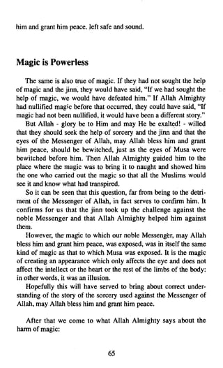 him and grant him peace. Ieft safe and sound.




Magic is Powerless

   The same is also true of magic. If they had not sought the help
of magic and the jinn, they would have said, "If we,had sought the
help of magic, we would have defeated him." If Allah Almighty
had nullified magic before that occurred, they could have said, "If
magic had not been nullified, it would have been a different story."
   But Allah - glory be to Him and may He be exalted! - willed
that they should seek the help of sorcery and the jinn and that the
eyes of the Messenger of Allah, may Allah bless him and grant
him peace, should be bewitched, just as the eyes of Musa were
bewitched before him. Then Allah Almighty guided him to the
place where the magic was to bring it to naught and showed him
the one who carried out the magic so that all the Muslims would
see it and know what had transpired.
    So it can be seen that this question, far from being to thedetri­
ment of the Messenger 'of Allah, in fact serves to confirm him. It
confirms for us that the jinn took up the challenge against the
noble Messenger and that Allah Almighty helped him against
them.
    However. the magic to which our noble Messenger, may Allah
bless him and grant him peace, was exposed, was in itself the same
kind of magic as that to which Musa was exposed. It is the magic
of creating an appearance which only affects the eye and does not
affect the intellect or the heart or the rest of the limbs of the body:
in other words, it was an illusion.
    Hopefully this will have served to bring about correct under­
standing of the story of the sorcery used against the Messenger of
Allah, may Allah bless him and grant him peace.

   After that we come to what Allah Almighty says about the
harm of magic:


                                  65
 
