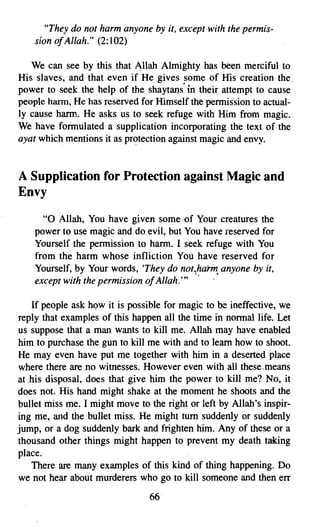 "They do not harm anyone by it, except with the permis­
    sion ofAllah. (2:102)
                 H




   We can see by this that Allah Almighty has been merciful to
His slaves, and that even if He gives some of His creation the.
power to seek the. help of the shaytans' in their attempt to cause
people harm, He has reserved for Himself the permission to actual­
ly cause harm. He asks us to seek refuge with Him from magic.
We have formulated a supplication incorporating the text of the
ayat which mentions it as protection against magic and envy.


A Supplication for Protection against Magic and
Envy
      "0 Allah, You have given some of Your creatures the
    power to use magic and do evil, but You have reserved for
    Yourself the permission to harm. I seek refuge with You
    from the harm whose infliction You have reserved for
    Yourself, by Your words, 'They do not.harm anyone by it,
    except with the permission ofAllah."'"     •

   If people ask how it is possible for magic to be ineffective, we
reply that examples of this happen all the time in normal life. Let
us suppose that a man wants to kill me. Allah may have enabled
him to purchase the gun to kill me with and to learn how to shoot.
He may even have put me together with him in a deserted place
where there are no witnesses. However even with ali these.means
athis disposal, does that give him the power to kill me? No, it
does not. His hand might shake at the moment he shoots and the
bullet miss me. I might move to the right or left by Allah's inspir­
ing me, and the bullet miss. He might tum suddenly or suddenly
jump, or a dog suddenly bark and frighten him. Any of these or a
thousand other things might happen to prevent my death taking
place.
   There are many examples of this kind of thing happening. Do
we not hear about murderers who go to kill someone and then err
                                66
 