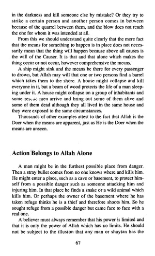 in the darkness and kill someone else by mistake? Or they try to
strike a certain person and another person comes in between
because of the quarrel between them, and the blow does not reach
the one for whom it was intended at all.
    From this we should understand quite clearly that the mere fact
that the means for something to happen is in place does not neces­
sarily mean that the thing will happen because above all causes is
the will of the Causer. It is that and that alone which makes the
thing occur or not occur, however comprehensive the means.
    A ship might sink and the means be there for every passenger
to drown, but Allah may will that one or two persons find a barrel
which takes them to the shore. A house might collapse and kill
everyone in it, but a beam of wood protects the life of a man sleep­
ing under it. A house might collapse on a group of inhabitants and
some rescue men arrive and bring out some of them alive and
some of them dead although they all lived in the same house and
they were exposed to the same circumstances.
    Thousands of other examples attest to the fact that Allah is the
Doer when the means are apparent, just as He is the Doer when the
means are unseen.




ActionBelongs to Allah Alone
    A man might be in the furthest possible place from danger.
Then a stray bullet comes from no one knows where and kills him.
He might enter a place, such as a cave or basement, to protect him­
self from a possible danger such as someone attacking him and
injuring him. In that place he finds a snake or a wild animal which
kills him. Or perhaps the owner of the basement where he has
taken refuge thinks he is a thief and therefore shoots him. So he
sought refuge from a possible danger but came face to face with a
real one.
    A believer must always remember that his power is limited and
that it is only the power of Allah which has no limits. He should
not be subject to the illusion that any man or shay tan has the

                                67

 