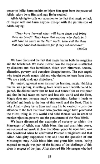 power to inflict harm on him or injure him apart from the power of
Allah - glory be to Him and may He be exalted!
   Allah Almighty calls our attention to the fact that magic or lack
of magic will not harm anyone except with the permission of
Allah, saying:

      "They have learned what will harm them and bring
    them no benefit. They know that anyone who deals in it
    will have no share in the Next World. How evil the thing
    that they have sold themselves/or, if they did but know!"
                                                         (2:102)


    We have discussed the fact that magic harms both the magician
and the bewitched. We made it clear how the magician is afflicted
by disasters and dies humiliated, filled with bitterness, sorrow,
alienation, poverty, and complete disappointment. The two angels
who taught people magic told any who desired to learn from them,
"We are a trial, so do not disbelieve."
    But unjust, ignorant man insisted on learning magic, thinking
that he was getting something from which much wealth could be
gained. He did not know that he had sold himself for an evil price
and that he had taken on harm and lost this world and the Next.
Magic does not increase man's opportunities. Rather it ieads to
disbelief and leads to the loss of this world and the Next. That is
why Allah - glory be to Him and may He be exalted! - calls our
attention to the fact that those who practise magic have purchased
the vilest thing in this world and sold themselves in order to
receive rejection, poverty and the punishment of the Next World.
    We have discussed the example of sorcery to which the
Messenger of Allah, may Allah bless him and grant him peace,
was exposed and made it clear that Musa, peace be upon him, was
also bewitched when he confronted Pharaoh's magicians and that
Allah Almighty supported him; and that the question of our
Messenger, may Allah bless him and grant him peace, being
exposed to magic was part of the fullness of the challenge of this
deen in respect of the jinn. Allah showed His Messenger who had

                                68

 