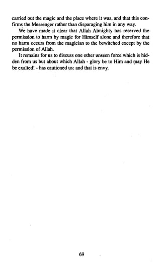 carried out the magic and the place where it was, and that this con­
firms the Messenger rather than disparaging him in any way.
   We have made it clear that Allah Almighty has reserved the
permission to harm by magic for Himself alone and therefore that
no harm occurs from the magician to the bewitched except by the
permission of Allah.
    It remains for us to discuss one other unseen force which is hid­
den from us but about which Allah - glory be to Him and may He
be exalted! - has cautioned us: and that is envy.




                                 69

 