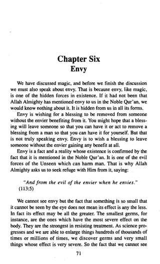 Chapter Six

                           Envy

    We have discussed magic, and before we, finish the discussion
we must also speak about envy. That is because envy, like magic,
is one of the hidden forces in existence. If it had not been that
Allah Almighty has mentioned envy to us in the Noble Qur'an, we
would know nothing about it. It is hidden from us in all its forms.
    Envy is wishing for a blessing to be removed from someone
without the envier benefiting from it. You might hope that a bless­
ing will leave someone so that you can have it or act to remove a
blessing from a man so that you can have it for yourself. But that
is not truly speaking envy. Envy is to wish a blessing to leave
someone without the envier gaining any benefit at all.
    Envy is a fact and a reality whose existence is confirmed by the
fact that it is mentioned in the Noble Qur'an. It is one of the evil
forces of the Unseen which can harm man. That is why Allah
Almighty asks us to seek refuge with Him from it, saying:

      "And from the evil of the envier when he envies."
    (113:5)

    We cannot see envy but the fact that something is so small that
it cannot be seen by the eye does not mean its effect is any the less.
In fact its effect may be all the greater. The smallest germs, for
instance, are the' ones which have the most severe effect on the
body. They are the strongest in resisting treatment. As science pro­
gresses and we are able to enlarge things hundreds of thousands of
times or millions of times, we discover germs and very small
things whose effect is very severe. So the fact that we cannot see
                                 71

 