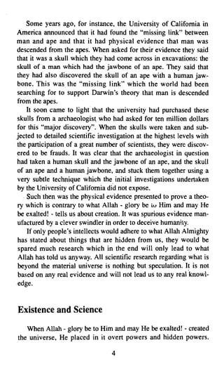 Some years ago, for instance, the University of California in
America announced that it had found the "missing link" between
man and ape and that it had physical evidence that man was
descended from the apes. When asked for their evidence they said
that it was a skull which they had come across in excavations: the
skull of a man which had the jawbone of an ape. They said that
they had also discovered the skull of an ape with a human jaw­
bone. This was. the "missing link" which the world had been
searching for to support Darwin's theory that man is descended
from the apes.
    It soon came to light that the university had purchased these
skulls from a archaeologist who had asked for ten million dollars
for this "major discovery". When the skulls were taken and sub­
jected to detailed scientific investigation at the highest levels with
the participation of a great number of scientists, they were discov­
ered to be frauds. It was clear that the archaeologist in question
had taken a human skull and the jawbone of an ape, and the skull
of an ape and a human jawbone, and stuck them together using a
very subtle technique which the, initial investigations undertaken
by the University of California did not expose.
  . Such then was the physical evidence presented to prove a theo­
ry which is contrary to what Allah - glory be LV Him and may He
be exalted! - tells us about creation. It was spurious evidence man­
ufactured by a clever swindler in order to deceive humanity.
    If only people's intellects would adhere to what Allah Almighty
has stated about things that are hidden from us, they would be
spared much research which in the end will only lead to what
Allah has told us anyway. All scientific research regarding what is
beyond the material universe is nothing but speculation. It is not
based on any real evidence and will not lead us to any real 'knowl­
edge.


Existence and Science

   When Allah - glory be to Him and may He be exalted! - created
the universe, He placed in it overt powers and hidden powers.

                                  4

 