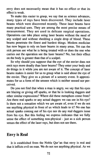 envy does not necessarily mean that it has no effect or that its
effect is weak.
    To make this easier to grasp, we say that as science advances,
many types of rays have been discovered. They include laser
beams which were discovered recently. These laser beams have
many practical uses. They are among the most precise means of
measurement. They are used in delicate surgical operations.
Operations can take place using laser beams without the need of
any scalpel and without shedding a single drop of blood. These
beams penetrate the finest and hardest things. Modern medicine
has now begun to rely on laser beams in many areas. Yet can the
sick person see what he is being treated with or does the one who
carries out the operation see the laser beams? No, but their effect
on the body is greater than that of a scalpel.
    So why should you suppose that the eye of the envier does not
emit rays more deadly than laser beams? They enter your body and
do things in it while you are not aware of it. The concept of laser
beams makes it easier for us to grasp what is said about the eye of
the envier. They give us a picture of a sensory event. It approxi­
mates for us a form of the unseen which is neither sensed nor per­
ceived.
    Do you not find that when a man is angry, we say that his eyes
are blazing or giving off sparks, or that he is looking daggers and
other similar expressions? Where did these metaphors corne from?
Are there real sparks or any actual daggers we can see in his eye?
Is there not a sensation which we are aware of, even if we do not
see anything physical in front of us which leads to it? No one has
actual sparks corning out of his eye nor do any real daggers issue
from his eye. But this feeling we express indicates that we fully
sense the effect of something non-physical - just as a sick person
senses the effect of the laser rays, but does not see them.


Envy is Real
   It is established from the Noble Qur'an that envy is real and
that it inflicts evil on man. We do not see anything physical. As we

                                72

 