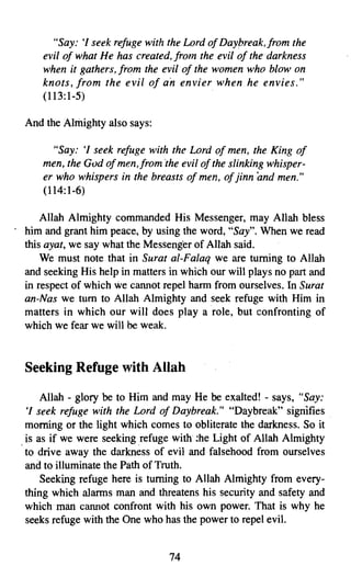 "Say: 'I seek refuge with the Lord of Daybreak,jrom the
    evil of what He has created, from the evil of the darkness
    when it gathers, from the evil of the women who blow on
    knots, from the evil of an envier when he envies."
    (113:1-5)

And the Almighty also says:

      "Say: 'I seek refuge with the Lord of men, the King of
    men, the God ofmen.from the evil of the slinking whisper­
    er who whispers in the breasts of men, of jinn and men."
    (114:1-6)

    Allah Almighty commanded His Messenger, may Allah bless
him and grant him peace, by using the word, "Say". When we read
this ayat, we say what the Messenger of Allah said.
    We must note that in Surat al-Falaq we are turning to Allah
and seeking His help in matters in which our will plays no part and
in respect of which we cannot repel harm from ourselves. In Surat
an-Nas we tum to Allah Almighty and seek refuge with Him in
matters in which our will does play a role, but confronting of
which we fear we will be weak.


Seeking Refuge with Allah

    Allah - glory be to Him and may He be exalted! - says, "Say:
'I seek refuge with the Lord of Daybreak." "Daybreak" signifies
morning or the light which comes to obliterate the darkness. So it
is as if we were seeking refuge with .he Light of Allah Almighty
to drive away the darkness of evil and falsehood from ourselves
and to illuminate the Path of Truth.
    Seeking refuge here is turning to Allah Almighty from every­
thing which alarms man and threatens his security and safety and
which man cannot confront with his own power. That is why he
seeks refuge with the One who has the power to repel evil.


                                74
 