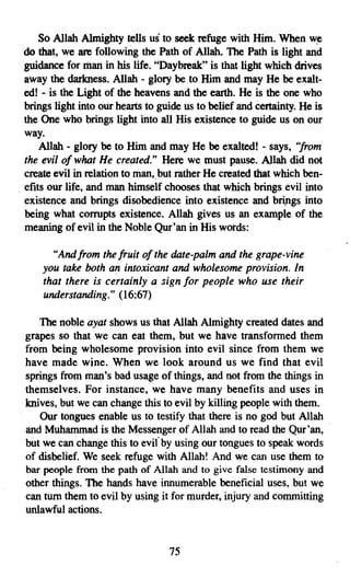 So Allah Almighty tells us to seek refuge with Him. When        w~
    do that, we are following the Path of· Allah, The Path is light and
    guidance for man in his life. "Daybreak" is that light which drives
    away the darkness. Allah - glory beto Him and may He be exalt­
    ed! - is the Light of the heavens and the earth. He is the one who
    brings light into our hearts to guide us to belief and certainty. He is
    the One who brings light into all His existence to guide us on our
    way.
        Allah - glory be to Him and may He be exalted! - says, "from
    the evil 0/ what He created." Here we must pause. Allah did not
    create evil in relation to man, but rather He created that which ben­
o   efits our life, and man himself chooses that which brings evil into
    existence and brings disobedience into existence and brings into
    being what corrupts existence. Allah gives us an example of the
    meaning of evil in the Noble Qur'an in His words:

          "And from the fruit of the date-palm and the grape-vine
        you take both an intoxicant and wholesome provision. In
        that there is certainly a sign for people who use their
        understanding." (16:67)

       The noble ayat shows us that Allah Almighty created dates and
    grapes so that we can eat them, but we have transformed them
    from being wholesome provision into evil since from them we
    have made wine. When we look around us we find that evil
    springs from man's bad usage of things, and not from the things in
    themselves. For instance, we have many benefits and uses in
    knives, but we can change this to evil by killing people with them.
       Our tongues enable us to testify that there is no god but Allah
    and Muhammad is the Messenger of Allah and to read the Qur'an,
    but we can change this to evil by using our tongues to speak. words
    of disbelief. We seek refuge with Allah! And we can use them to
    bar people from the path of Allah and to give false testimony and
    other things. The hands have innumerable beneficial uses, but we
    can tum them to evil by using it for murder, injury and committing
    unlawful actions.


                                      75
 