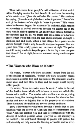 Thus evil comes from people's evil utilisation of that which
Allah Almighty created for their benefit. So we know the meaning
of the noble verse, ''from the evil what He created." He continues
by saying, ''from the evil of darkness when it gathers," Part of the
evil of the darkness of the night is "when it gathers." This means
when its darkness begins. On account of its darkness, night renders
us powerless to defend ourselves because we cannot see in the
dark what is plotted against us. An enemy may conceal himself in
the darkness and kill us. We might step on a snake or a harmful
insect which we do not see in the dark and so it injures us. Night is
stillness, rest and sleep. When a man sleeps, he is powerless to
defend himself. That is why he needs someone to protect him and
guard him. This is why guards are increased at night. The police
are told to stay awake to keep the peace. In the day a man can pro­
tect himself. But at night, he needs someone to stay awake to pro­
tect him.



"The Women who Blow on Knots"

    His words, "women who blow on knots," means from the evil
of the devices of magicians. "Women who blow on knots" means
magicians in general. It is said that some of the magicians used to
make knots and then blow on them and the magic would thereby
afflict people.
    His words, ''from the envier when he envies," refer to the evil
of that hidden force which inflicts harm on man and which fills
hearts with malice. The envier with malice can do anything
ruinous thing, like burning the house of the one for whom he feels
malice and envy, or injuring him or his property or his children.
There is nothing like malice and envy to destroy and harm.
    Envy is incompatible with belief because it entails lack of con­
tentment with the decree of Allah and lack of contentment with
what Allah has allotted you and lack of contentment with the
decrees of Allah in general. Allah - glory be to Him and may He
be exalted! - has distributed blessings to people with justice, but
unfortunately we only notice the blessing of wealth and we over­

                                 76

 