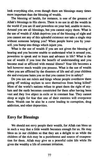 look everything else, even though there are blessings many times
more important than the blessing of wealth.
   The blessing of health, for instance, is one of the greatest of
Allah's blessings to His slaves. There is no use in all the wealthin
the world if you are ill and powerless on your bed, unable to move.
Around you are all blessings, but you cannot enjoy them. What is
the use of wealth if Allah deprives you of the blessing of sight and
you cannot see any of this splendid existence nor take a single step
without someone helping you? When people leave you by your­
self, you bump into things which injure you.
    What is the use of wealth if you are not given the blessing of'
hearing and you become unable to understand what is around you,
powerless to speak and to learn and advance in' life? What is the
use of wealth if you lose the benefit of understanding and, you
become mad or afflicted with mental 'illness? Your life becomes a
hell however much wealth you possess. What is the use of wealth
when you are afflicted by the disasters of life and all your children
die and everyone hates you so that you cannot live in safety?
    Do you not see rulers and kings whose people overthrow them
going off seeking asylum to save themselves from being killed?
Most of the world's nations refuse to grant them the right of asy­
tum and the earth becomes constricted for them after having been
vast and, they live abject in exile or in constant fear. They cannot
sleep at night for fear that one of their enemies will overpower.
them. Wealth can be also be a curse leading to corruption, drug
addiction, and other depravities.


Envy. for Blessings

   We should not envy people their wealth, for Allah can bless us
in such a way that a little wealth becomes enough for us. He may
bless-us, in our children so that they are a delight to us while the
children of the rich may be a punishment and source of exaspera­
tion for them. Allah may give us a peaceful calm life while He
gives the wealthy a life of constant irritation.


                                 77
 