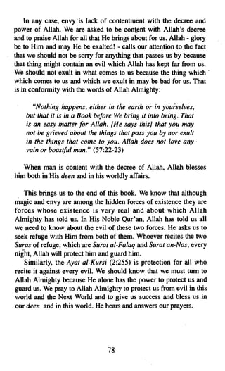 In any case, envy "is lack of contentment with the decree and
power of Allah. We are asked to be content with Allah's decree
and to praise Allah for all that He brings about for us. Allah - glory
be to Him and may He be exalted! - oalls our attention to the fact
that we should not be sorry for anything that passes us by because
that thing might contain an evil which Allah has kept far from us.
We should not exult in what comes to us because the thing which .
which comes to us and which we exult in may be bad for us. That
is in conformity with the words of Allah Almighty:

       "Nothing happens, either in the earth or in yourselves,
    but that it is in a Book before We bring it into being. That
    is an easy matter for Allah. [He says this] that you may
    not be grieved about the things that pass you by nor exult
    in the things that come to you. Allah does not love any"
    vain or boastful man." (57:22-23)

   When man is content with the decree of Allah, Allah blesses
him both in His deen and in his worldly affairs.

   This brings us to the end of this book. We know that although
magic and envy are among the hidden forces of existence they are
forces whose existence is very real and about which Allah
Almighty has told us. In His Noble Qur'an, Allah has told us all
we need to know about the evil of these two forces. He asks us to
seek refuge with Him from both of them. Whoever recites the two
Suras of refuge, which are Surat al-Falaq and Surat an-Nas, every
night, Allah will protect him and guard him.
   Similarly, the Ayat al-Kursi (2:255) is protection for all who
recite it against every evil. We should know that we must tum to
Allah Almighty because He alone has the power to protect us and
guard us. We pray to Allah Almighty to protect us from evil in this
world and the Next World and to give us success and bless usin
our deen and in this world. He hears and answers our prayers.




                                 78

 