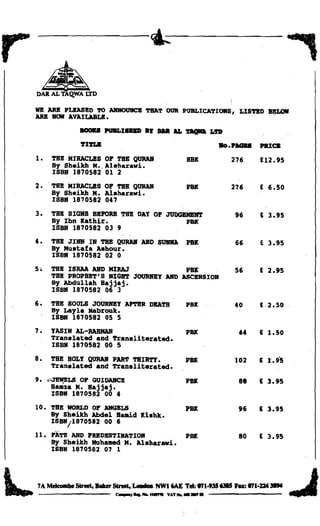 •
DAIl AL TAQ.WA LTD

WE ARB PLBASBD '.l'O A1IHOUIICB TllAT OUR PUBLICATIORS, LIS'l'BD
ARB 1IOlI AVAILABLB.

              IIOOIUI PUBLISDD .~ DaR AI. ~ Lft
                                                                           ~




              ~1'l'LIl
                                                            110••' "     PRlCI:
1.	 THB MIRACLES OF THB QURAB                     RBK          276       £12.95
    By Sheikh M Alsharawi.
               •.
    ISBN 1870582 01 2
2 • . TBB MIRACLES OF TBB QtJRAlIl                PH           276       E 6.50
      By Sheikh M. Aisharawi.
      ISBN 1870582 047
3.	 TBB SIG1IS BBPORB TBB DAY OF JUDGBMBlIT                      96      E 3.95
    By Ibn Kathir.                    PH
    ISBN 1870582 039
4 •	   TBB JINN IN TBB QURAB ABD SUIIIIA          PBlt           66      E 3.95
       By Mustafa Ashour.         .
       ISBN 1870582 02 0
5.	 THB ISMA AND MlRAJ              PBtl: ..                     56      E 2.95
    TBB PROPBBT·S NIGHT JOURNBY DD ASCBHSIOH
    By Abdullah Hajjaj.
    ISBN 1870582 06 3
6.	 THB SOULS JOtJRNBY APTBR DBATH                PBK            40      £·2.50
    By Layla Mabrouk.
    ISBN 1870582 05 5
7.	    YASIH AL-RABMAN                            PH              44     £ 1.50
       Translated and Transliterated.
       ISBN 1870582 00 5
8.	 THB HOLY QURAB PART THIR'l'Y.                 PH             102     £ 1.95
    Translated and Transliterated.
9.     "~LS   OF GUIDAHCB                         PH              88     £ 3.95
       HUlza M.a-jjaj.

       ISBN 1870582 00 4

10.	 THB WORLD OF Ali1GBLS                        PH              96     £ 3.95
     By Sheikh Abdel H.-id Kishk.
     ISBNf1870582 00 6
11.	 FATH AND PRBDBSTIHATIOH                      PBIt            80     E 3.95
     By Sheikh Muhamed M. Aisharawi.
     ISBH 1870582 07 1



 7A Meleombe Street, BUer Street, LeDdoII NWI6AE Tel:..,1·935 63lI5 Fa: 871·ZU31M
                          " - ,....... _   nr .... _ _ •

 