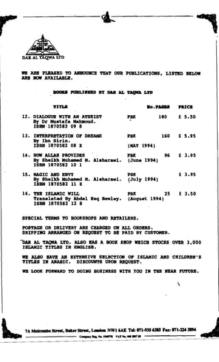r
         •
       DAIlALTAQ.WA l:I'D


    118 ARB PLBASBD TO A1QIOUHCB 'l'BAT OUR PUBLICATIORS, LISTED BELOW
    ARB ROlf AVAILABLE.


                   , BOOKS PUBLI8DD BY DAR AL                'l'AQIfA L'l'D


                     'l'IDoB	                                             Bo ••' "   nICB

        U.	 DIALOGUE WITH AR ATBBIST                         PBlt             180    £ 5.50
            By Dr Mustafa Mahmoud.
            ISBN 1870582 09 8

       13.	 IRTBRPRBTATION OF DREAMS                         PBlt              160   E 5.95
            By Ibn sirin.
            ISBN 1870582 08 X                                 (MAY 1994)

        14.	 BOW ALLAR PROVIDBS                              PBlt               96   E 3.95
            By Sheikh Muh~ M. Alsharawi.                     (June 1994)
            ISBN 1870582 10 1

        15.	 MAGIC ABO BBVY                                  PBK                     E 3.95
             By Sheikh Muh~ M. Alsharawi.                    !July 1994)
             ISBN 1870582 11 X

        16.	 TBB ISLAMIC WILL                                 PBK           25           E 3.50
             Translated By Abdel Baq Bewley.                  (Auqust 1994)
             ISBN 1870582 12 8


       SPBCIJIL TERMS TO BOOKSHOPS ABO RETAILBRS,.

       POSTAGB OR DELIVBRY ARB CHARGED OR ALL ORDBRS.
       SHIPPIIIG ARRANGBD OR RBQUBST TO BB PAID BY CUSTOMER.

    ""DAR   JIL TAQWA LTD. ALSO HAS A BOOK SHOP WHICH sTocKS OVBR 3,000
        ISLAMIC ,TIrLBS IN EIIGLISH.

       lIB ALSO RAVB AN EXTENSIVB SELBCTIOII                  0'
                                              ISLAMIC AND CHILDRBN' S
       TlrLBS IH ARABIC. DISCOUHTS UPOR RBQUBST.
       118 LOOK l'OR1fARI) TO DOING BUSIHBSS WITH ,YOU 1M TBB IIBAR l'UTURB.

                                                                                     




t,'	
.....
        7A Mekombe 8IneI, Blker8lnel, LmIdoa NWI "',E Tel: 0'71.935 6315 Fa: 0'71.»4 38M
                                 ' - , ........ ,..",. VAT .... _ _ ..	
                                                                                                    J
                                                                                                  ....

 