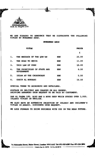 r:
      •
     DAR AL TAQ.WA LTD




     WE ARE PLEASED TO ANNOUNCE THAT WE DISTRIBUTE THE FOLLOWING
     TITLES BY MUHAMMAD ASAD.
                                              MUIIAJOIlUJ ASl.D


                     'fI'l'LB	                                                 PRICB

                                                                                 E

     1.	   THE MESSAGE OF THE QUR'AN                                HBK        25.00
     2.	   THE ROAD TO MECCA                                        HBK        11.00
     3.	   THIS LAW OF OURS                                         HBK        ~~.OO

     4.	   THE PRINCIPLES OF STATE AND                              HBK         6.50
           GOVElmMENT
     5.	   ISLAM AT THE CROSSROADS                                  HBK         5.50
     6.	   SAHIH AL BUKHARI                                         HBK        16.50

     SPECIAL TERMS TO BOOKSHOPS AND RETAILERS.
     POSTAGE OR DELIVERY ARB CHARGED ON ALL ORDERS.

     SHIPPING ARRANGED UPON REQUEST TO BE PAID BY CUSTOMERS.

     DAR AL TAQWA LTD. ALSO BAS A BOOK SHOP walCH STOCKS OVER                    
 3,0~0.
     ISLAMIC TITLES IN ENGLISH.
     WE ALSO ~VE AN EXTENSIVE SELECTION OF ISLAMIC AND CHILDREN'S

     TITLES IN!ARABIC. DISCOUNTS UPON REQUEST.

     WE LOOK FORWARD TO DOING BUSINESS WITH YOU IN THE NEAR FUTURE.





     7A Melcombe Street, Baker Street, Loadoa NWI6AE Tel: 071-9356385 Fa: 071-124 Jll94
      --------                   C.....J . . . . . . . IMtnI VAT...... .-rU

 