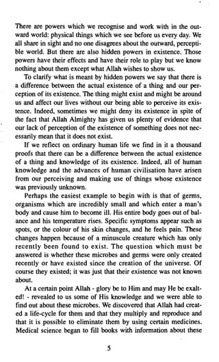 There are powers which we recognise and work with in the out­
ward world: physical things which we see before us every day. We
all share in sight and no one disagrees about the outward, percepti­
ble world. But there are also hidden powers in existence. Those
powers have their effects and have their role to play but we know
nothing about them except whatAllah wishes to show us.
    To clarify what is meant by hidden powers we say that there is
a difference between the actual existence of a thing and our per­
ception of its existence. The thing might exist and might be around
us and affect our lives without our being able to perceive its exis­
tence. Indeed, sometimes we might deny its existence in spite of
the fact that Allah Almighty has given us plenty of evidence that
our lack of perception of the existence of something does not nec­
essarily mean that it does not exist.
    If we reflect on ordinary human life we find in it a thousand
proofs that there can be a difference between the actual existence
of a thing and knowledge of its existence. Indeed, all of human
knowledge and the advances of human civilisation have arisen
from our perceiving and making use of things whose existence
was previously unknown.
    Perhaps the easiest example to begin with is that of germs,
organisms which are incredibly small and which enter a man's
body and cause him to become ill. His entire body goes out of bal­
ance and his temperature rises. Specific symptoms appear such as
spots, or the colour of his skin changes, and he feels pain. These
changes happen because of a minuscule creature which has only
recently been found to exist. The question which must be
answered is whether these microbes and germs were only created
recently or have existed since the creation of the universe. Of
course they existed; it was just that their existence was not known
about.
    At a certain point Allah - glory be to Him and may He be exalt­
ed! - revealed to us some of His knowledge and we were able to
find out about these microbes. We discovered that Allah had creat­
ed a life-cycle for them and that they multiply and reproduce and
that it is possible to eliminate them by using certain medicines.
Medical science began to fill books with information about these

                                 .5

 