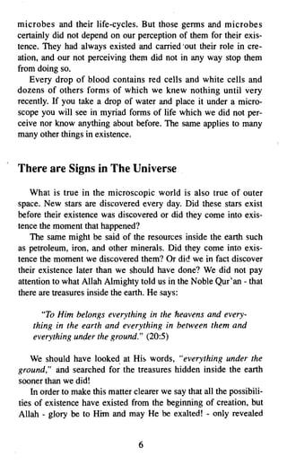 microbes and their life-cycles. But those germs and microbes
certainly did not depend on our perception of them for their exis­
tence. They had always existed and carried 'out their role in cre­
ation, and our not perceiving them did not in any way stop them
from doing so.
    Every drop of blood contains red cells and white cells and
dozens of others forms of which we knew nothing until very
recently. If you take a drop of water and place it under a micro­
scope you will see in myriad forms of life which we did not per­
ceive nor know anything about before. The same applies to many
many other things in existence.


There are Signs in The Universe

    What is true in the microscopic world is also true of outer
space. New stars are discovered every day. Did these stars exist
before their existence was discovered or did they come into exis­
tence the moment that happened?
    The same might be said of the resources inside the earth such
as petroleum, iron, and other minerals. Did they come into exis­
tence the moment we discovered them? Or die! we in fact discover
their existence later than we should have done? We did not pay
attention to what Allah Almighty told us in the Noble Qur 'an - that
there are treasures inside the earth. He says:

       "To Him belongs everything in the heavens and every­
    thing in the earth and everything in between them and
    everything under the ground." (20:5)

    We should have looked, at His words, "everything under the
ground," and searched for the treasures hidden inside the earth
sooner than we did!
    In order to make this matter clearer we say that all the possibili­
ties of existence have existed from the beginning of creation, but
Allah - glory be to Him and may He be exalted! - only revealed


                                  6

 