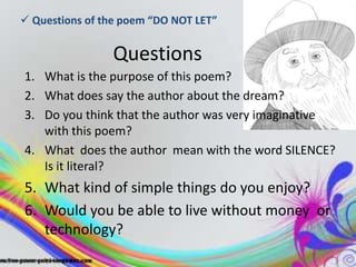  Questions of the poem “DO NOT LET”


                Questions
1. What is the purpose of this poem?
2. What does say the author about the dream?
3. Do you think that the author was very imaginative
   with this poem?
4. What does the author mean with the word SILENCE?
   Is it literal?
5. What kind of simple things do you enjoy?
6. Would you be able to live without money or
   technology?
 