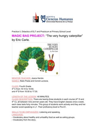 Practice II, Didactics of ELT and Practicum at Primary School Level
MAGIC BAG PROJECT:​​ ​​“The very hungry caterpillar”
by Eric Carle.
MENTOR TEACHER:​ Joana Herrán.
NAMES: ​Nieto Paola and Corral Lucrecia.
CLASS:​ ​Fourth Grade
4​th ​
C from 16:10 to 16:50,
and 4​th ​
D from 16:50 to 17:30.
LENGTH OF THE LESSON​:​ ​40 MINUTES.
CLASS DESCRIPTION:​ ​There are twenty-three students in each course (4​th​
D and
4​th​
C), all between nine and ten years old. They have English classes once a week,
each class lasts forty minutes. This group of students work actively and they and her
teacher avoid speaking in L1. Their proficiency level is Pre-A1.
SKILLS TO BE EMPHASIZED:​ ​Listening and speaking.
LANGUAGE:
- Vocabulary about healthy and unhealthy food as well as eating groups.
- Vocabulary from the story.
 