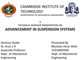 CAMBRIDGE INSTITUTE OF
TECHNOLOGY
DEPARTEMENT OF MECHANICAL ENGINEERING
A
TECHNICAL SEMINAR PRESENTATION ON
ADVANCEMENT IN SUSPENSION SYSTEMS
Seminar Guide
Dr. Arun L R
Associate Professor
Dept. of Mechanical
Engineering
Presented By
Bhushan Amar Shah
1CD16ME405
Dept. of Mechanical
Engineering
 