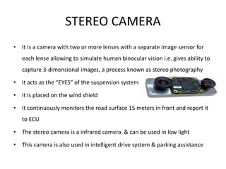 STEREO CAMERA
• It is a camera with two or more lenses with a separate image sensor for
each lense allowing to simulate human binocular vision i.e. gives ability to
capture 3-dimensional images, a process known as stereo photography
• It acts as the “EYES” of the suspension system
• It is placed on the wind shield
• It continuously monitors the road surface 15 meters in front and report it
to ECU
• The stereo camera is a infrared camera & can be used in low light
• This camera is also used in intelligent drive system & parking assistance
 
