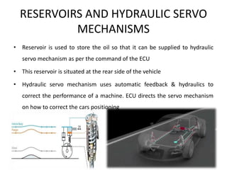 RESERVOIRS AND HYDRAULIC SERVO
MECHANISMS
• Reservoir is used to store the oil so that it can be supplied to hydraulic
servo mechanism as per the command of the ECU
• This reservoir is situated at the rear side of the vehicle
• Hydraulic servo mechanism uses automatic feedback & hydraulics to
correct the performance of a machine. ECU directs the servo mechanism
on how to correct the cars positioning
 