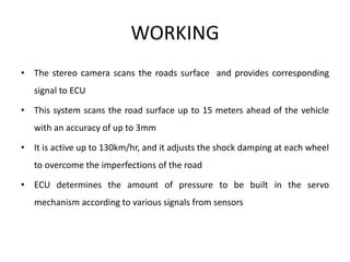 WORKING
• The stereo camera scans the roads surface and provides corresponding
signal to ECU
• This system scans the road surface up to 15 meters ahead of the vehicle
with an accuracy of up to 3mm
• It is active up to 130km/hr, and it adjusts the shock damping at each wheel
to overcome the imperfections of the road
• ECU determines the amount of pressure to be built in the servo
mechanism according to various signals from sensors
 