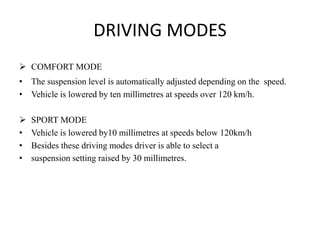 DRIVING MODES
 COMFORT MODE
• The suspension level is automatically adjusted depending on the speed.
• Vehicle is lowered by ten millimetres at speeds over 120 km/h.
 SPORT MODE
• Vehicle is lowered by10 millimetres at speeds below 120km/h
• Besides these driving modes driver is able to select a
• suspension setting raised by 30 millimetres.
 