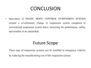 CONCLUSION
• Innovation of MAGIC BODY CONTROL SYSPENSION SYSTEM
created a revolutionary change in suspension system compared to
conventional suspension system hence increasing the performance, safety,
and comfort of an automobile.
Future Scope
These type of suspension systems can be installed in emergency vehicles
by reducing the manufacturing cost of the suspension system.
 