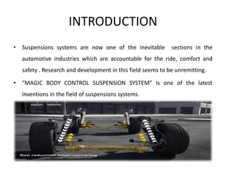 INTRODUCTION
• Suspensions systems are now one of the inevitable sections in the
automotive industries which are accountable for the ride, comfort and
safety . Research and development in this field seems to be unremitting.
• “MAGIC BODY CONTROL SUSPENSION SYSTEM” Is one of the latest
inventions in the field of suspensions systems.
 