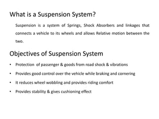What is a Suspension System?
Suspension is a system of Springs, Shock Absorbers and linkages that
connects a vehicle to its wheels and allows Relative motion between the
two.
Objectives of Suspension System
• Protection of passenger & goods from road shock & vibrations
• Provides good control over the vehicle while braking and cornering
• It reduces wheel wobbling and provides riding comfort
• Provides stability & gives cushioning effect
 