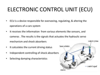ELECTRONIC CONTROL UNIT (ECU)
• ECU is a device responsible for overseeing, regulating, & altering the
operations of a cars system
• It receives the information from various elements like sensors, and
cameras . The results is the signals that actuates the hydraulic servo
mechanism and shock absorbers
• It calculates the current driving status
• Independent controlling of shock absorbers
• Selecting damping characteristics
 