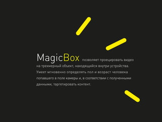 MagicBox позволяет проецировать видео
на трехмерный объект, находящийся внутри устройства.
Умеет мгновенно определять пол и возраст человека
попавшего в поле камеры и, в соответствии с полученными
данными, таргетировать контент.
 