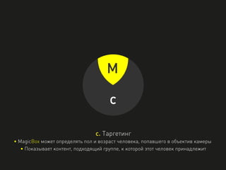 M
c
c. Таргетинг
• MagicBox может определять пол и возраст человека, попавшего в объектив камеры
• Показывает контент, подходящий группе, к которой этот человек принадлежит
 