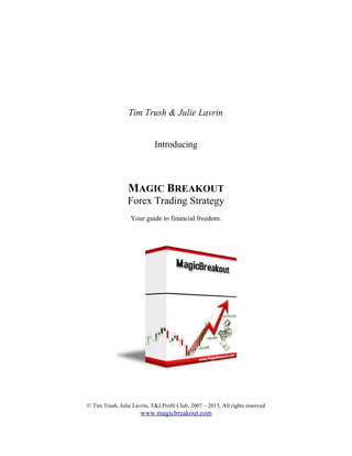 Tim Trush & Julie Lavrin
Introducing
MAGIC BREAKOUT
Forex Trading Strategy
Your guide to financial freedom.
© Tim Trush, Julie Lavrin, T&J Profit Club, 2007 – 2015, All rights reserved
www.magicbreakout.com
 