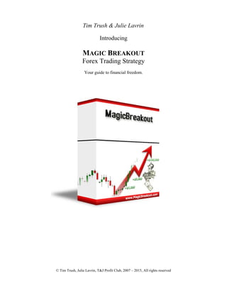 Tim Trush & Julie Lavrin
Introducing
MAGIC BREAKOUT
Forex Trading Strategy
Your guide to financial freedom.
© Tim Trush, Julie Lavrin, T&J Profit Club, 2007 – 2015, All rights reserved
 