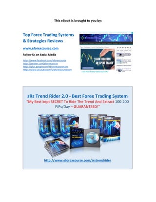 This eBook is brought to you by:
Top Forex Trading Systems
& Strategies Reviews
www.eforexcourse.com
Follow Us on Social Media
https://www.facebook.com/eforexcourse
https://twitter.com/eforexcourse
https://plus.google.com/+Eforexcoursecom
https://www.youtube.com/c/Eforexcoursecom
sRs Trend Rider 2.0 - Best Forex Trading System
“My Best kept SECRET To Ride The Trend And Extract 100-200
PIPs/Day – GUARANTEED!”
http://www.eforexcourse.com/srstrendrider
 