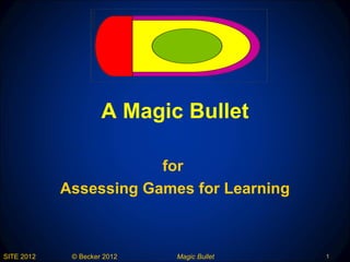 A Magic Bullet

                        for
            Assessing Games for Learning



SITE 2012    © Becker 2012   Magic Bullet   1
 