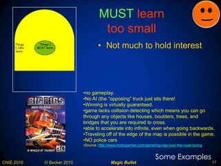 MUST  learn  too small Not much to hold interest Some Examples no gameplay.  No AI (the “opposing” truck just sits there!  Winning is virtually guaranteed. game lacks collision detecting which means you can go through any objects like houses, boulders, trees, and bridges that you are required to cross.  able to accelerate into infinite, even when going backwards.  Traveling off of the edge of the map is possible in the game.  NO police cars Source:  http://www.mobygames.com/game/big-rigs-over-the-road-racing   