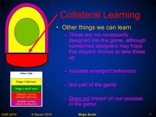 Collateral Learning Other things we can learn These are not necessarily designed into the game, although sometimes designers may hope that players choose to take these up Includes emergent behaviors Not part of the game Does not  impact on our success in the game .  