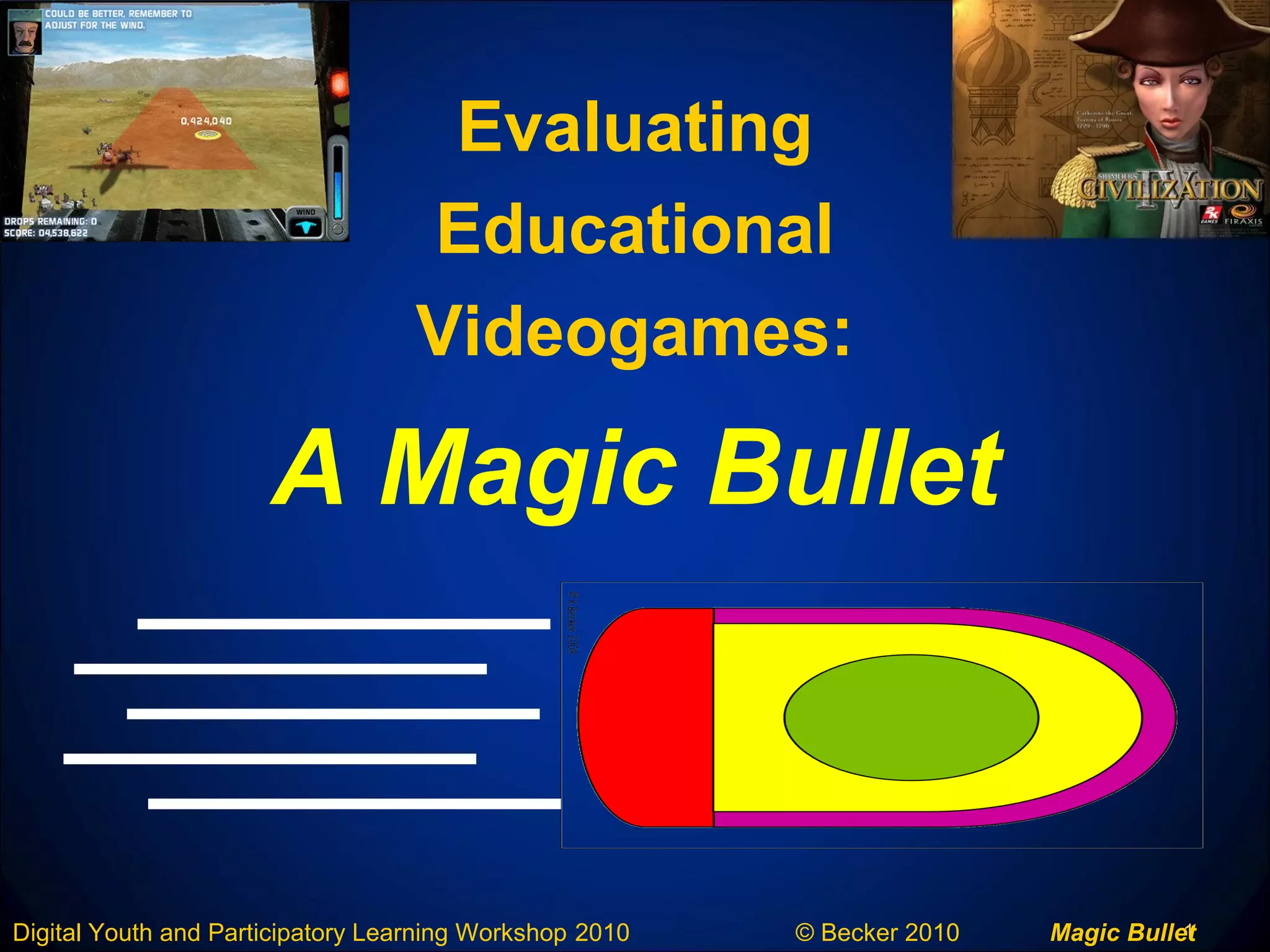 1Digital Youth and Participatory Learning Workshop 2010 © Becker 2010 Magic Bullet
A Magic Bullet
Evaluating
Educational
Videogames:
 