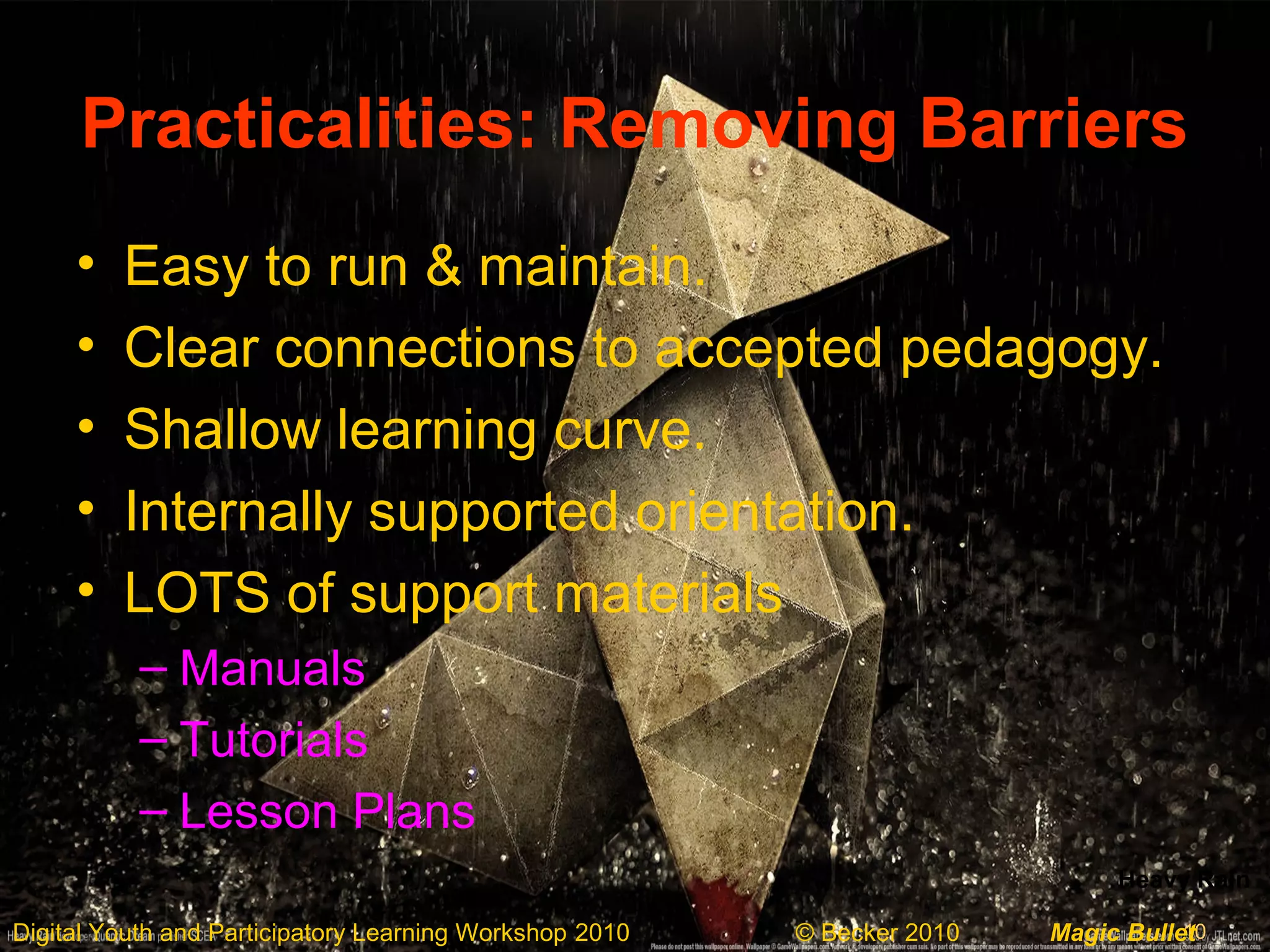10Digital Youth and Participatory Learning Workshop 2010 © Becker 2010 Magic Bullet
Practicalities: Removing Barriers
• Easy to run & maintain.
• Clear connections to accepted pedagogy.
• Shallow learning curve.
• Internally supported orientation.
• LOTS of support materials
– Manuals
– Tutorials
– Lesson Plans
Heavy Rain
 