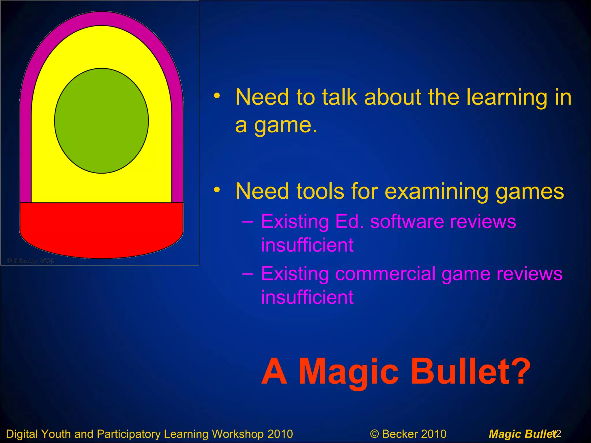 12Digital Youth and Participatory Learning Workshop 2010 © Becker 2010 Magic Bullet
A Magic Bullet?
• Need to talk about the learning in
a game.
• Need tools for examining games
– Existing Ed. software reviews
insufficient
– Existing commercial game reviews
insufficient
 