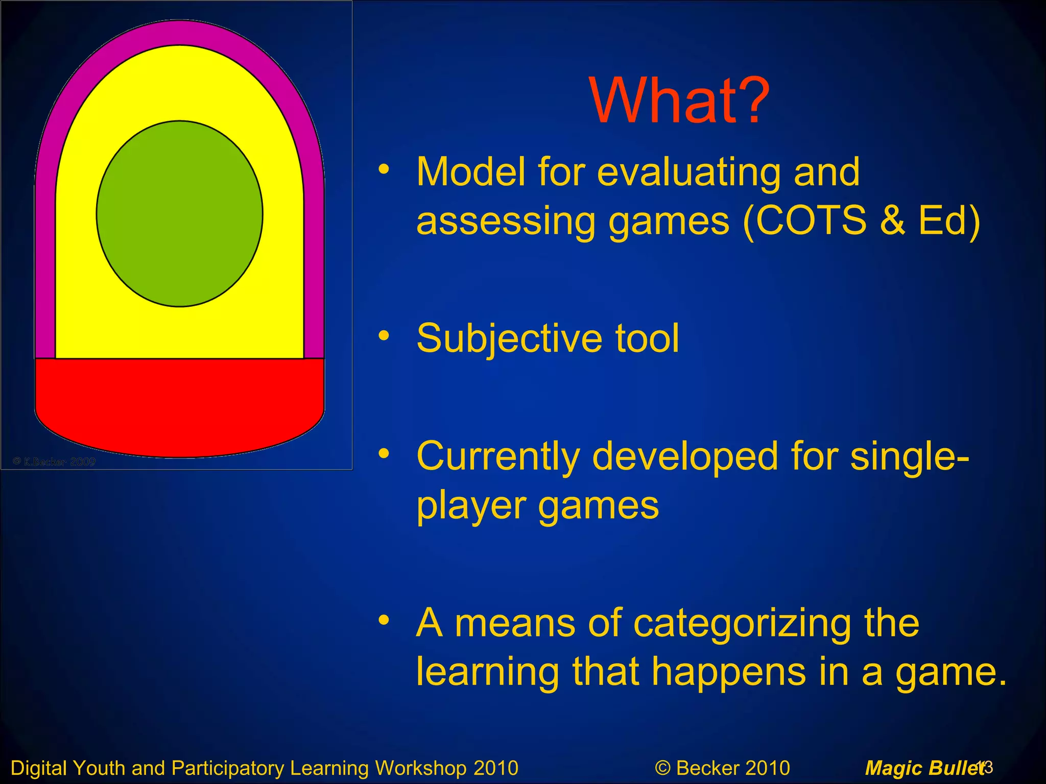 13Digital Youth and Participatory Learning Workshop 2010 © Becker 2010 Magic Bullet
What?
• Model for evaluating and
assessing games (COTS & Ed)
• Subjective tool
• Currently developed for single-
player games
• A means of categorizing the
learning that happens in a game.
 