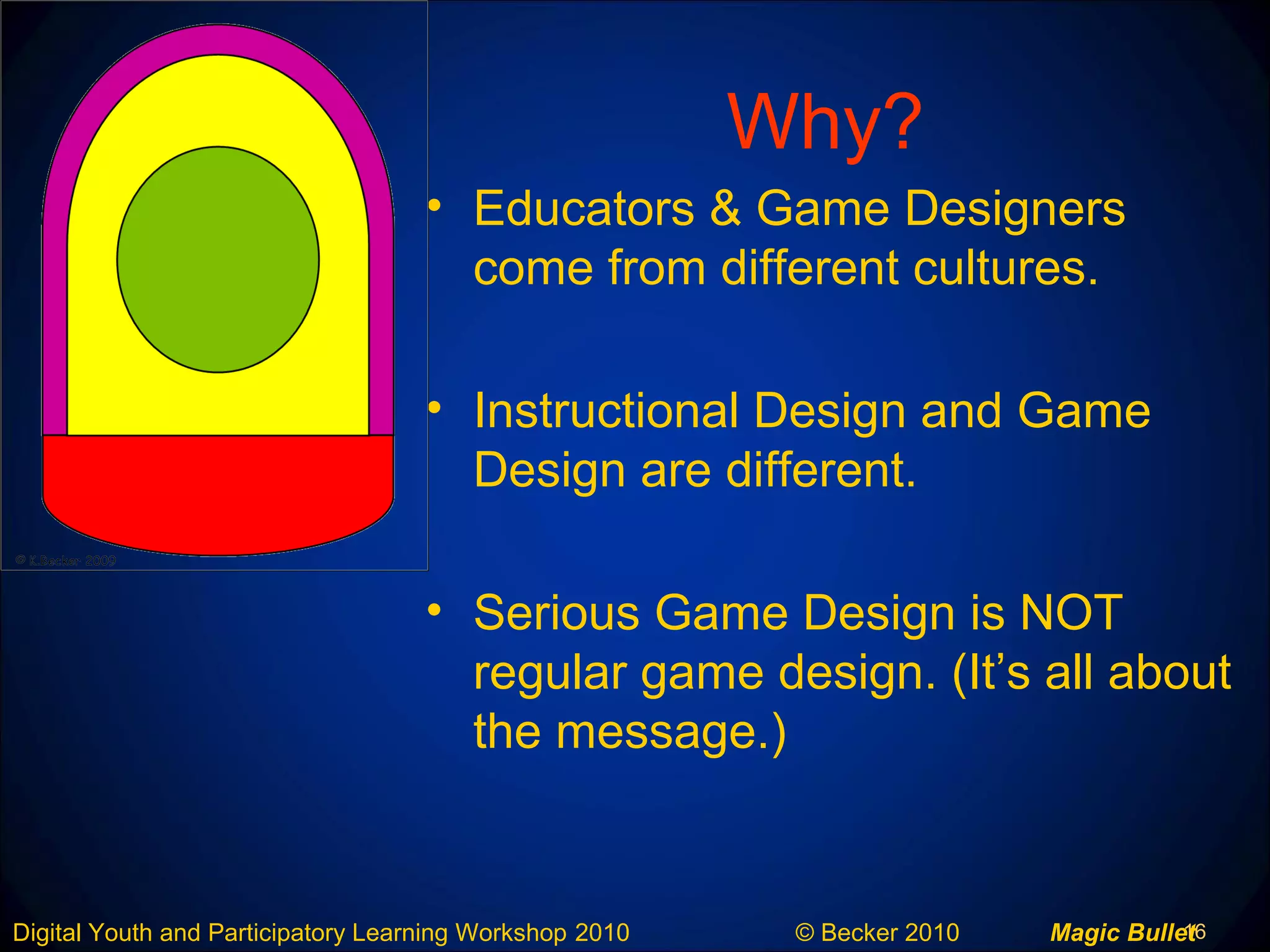 16Digital Youth and Participatory Learning Workshop 2010 © Becker 2010 Magic Bullet
Why?
• Educators & Game Designers
come from different cultures.
• Instructional Design and Game
Design are different.
• Serious Game Design is NOT
regular game design. (It’s all about
the message.)
 