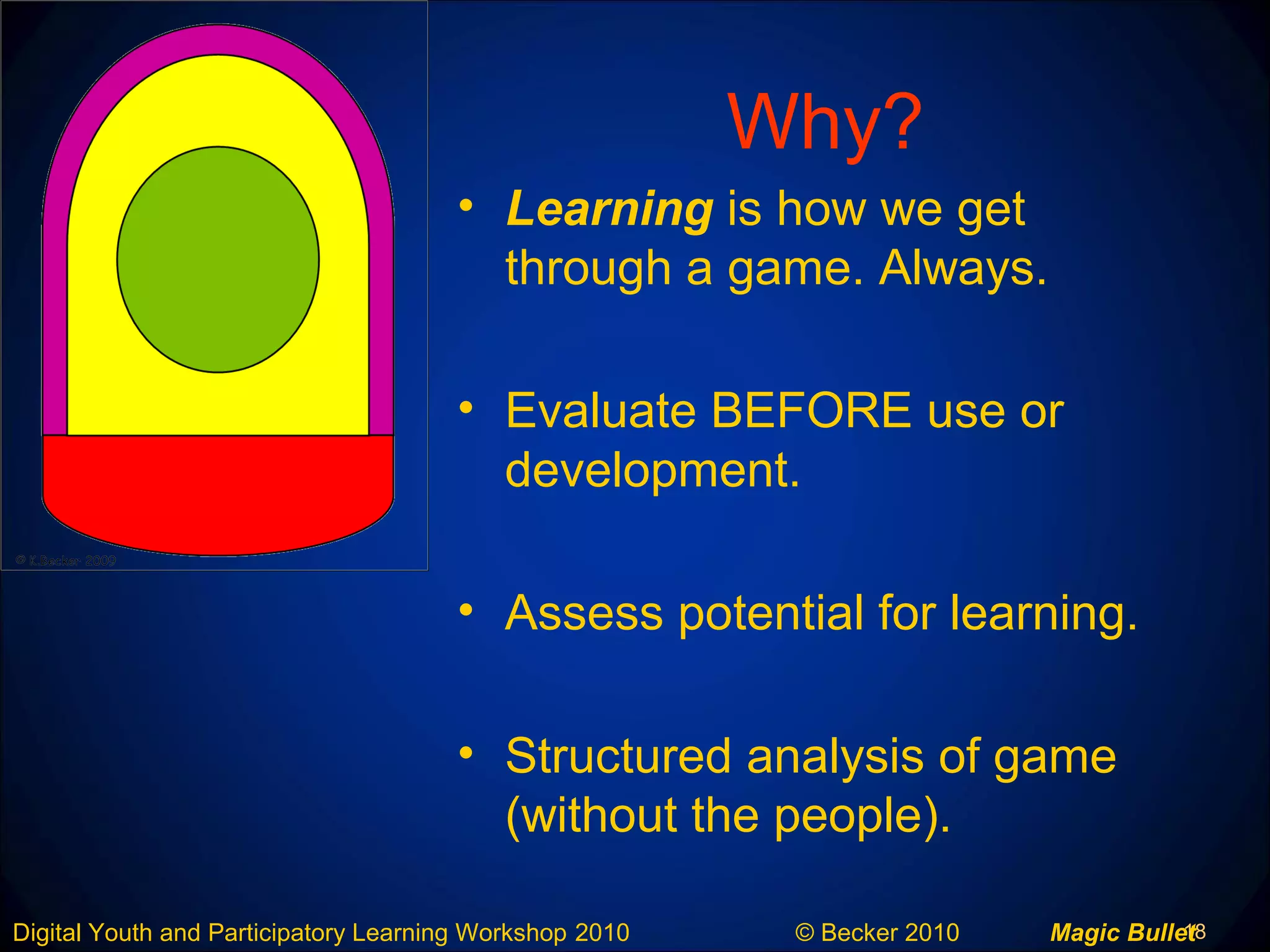 18Digital Youth and Participatory Learning Workshop 2010 © Becker 2010 Magic Bullet
Why?
• Learning is how we get
through a game. Always.
• Evaluate BEFORE use or
development.
• Assess potential for learning.
• Structured analysis of game
(without the people).
 
