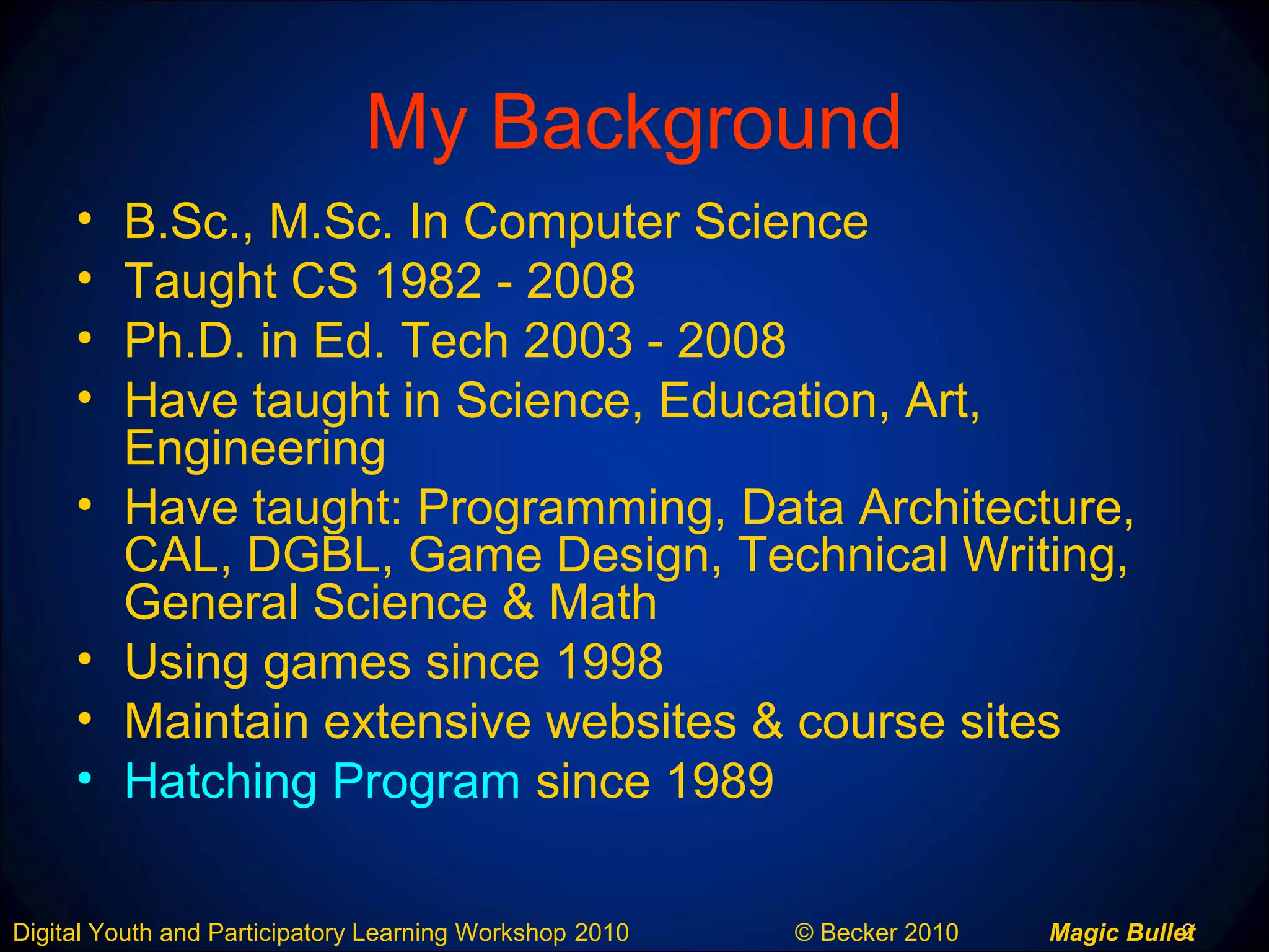 2Digital Youth and Participatory Learning Workshop 2010 © Becker 2010 Magic Bullet
My Background
• B.Sc., M.Sc. In Computer Science
• Taught CS 1982 - 2008
• Ph.D. in Ed. Tech 2003 - 2008
• Have taught in Science, Education, Art,
Engineering
• Have taught: Programming, Data Architecture,
CAL, DGBL, Game Design, Technical Writing,
General Science & Math
• Using games since 1998
• Maintain extensive websites & course sites
• Hatching Program since 1989
 