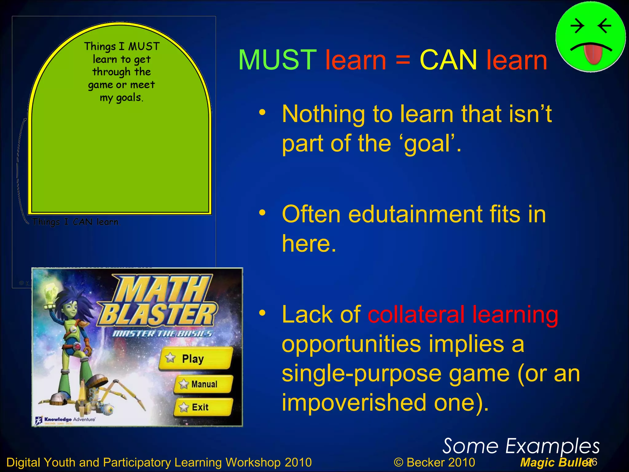 26Digital Youth and Participatory Learning Workshop 2010 © Becker 2010 Magic Bullet
MUST learn = CAN learn
• Nothing to learn that isn’t
part of the ‘goal’.
• Often edutainment fits in
here.
• Lack of collateral learning
opportunities implies a
single-purpose game (or an
impoverished one).
Some Examples
 
