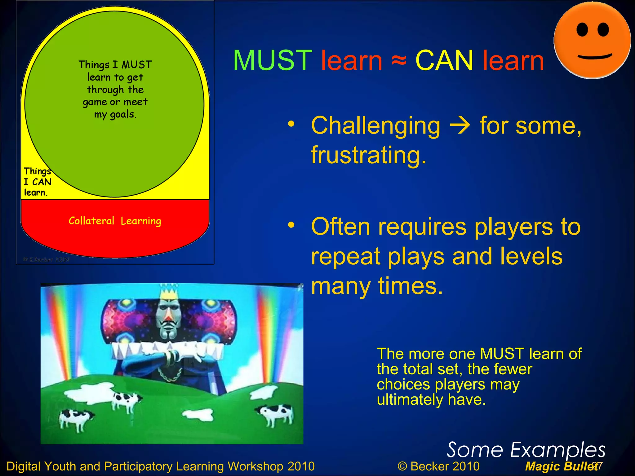 27Digital Youth and Participatory Learning Workshop 2010 © Becker 2010 Magic Bullet
MUST learn ≈ CAN learn
• Challenging  for some,
frustrating.
• Often requires players to
repeat plays and levels
many times.
Some Examples
The more one MUST learn of
the total set, the fewer
choices players may
ultimately have.
 