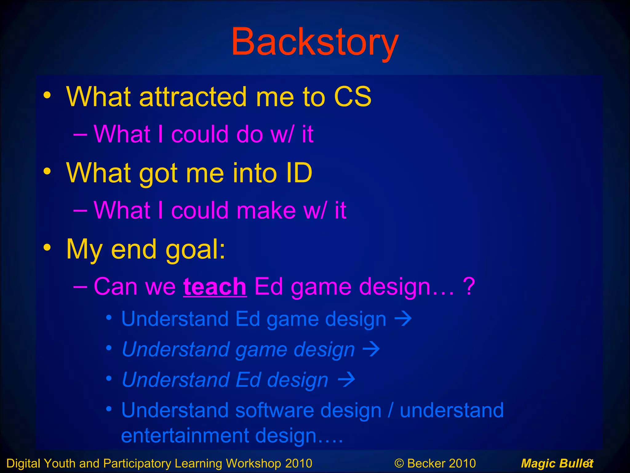3Digital Youth and Participatory Learning Workshop 2010 © Becker 2010 Magic Bullet
Backstory
• What attracted me to CS
– What I could do w/ it
• What got me into ID
– What I could make w/ it
• My end goal:
– Can we teach Ed game design… ?
• Understand Ed game design 
• Understand game design 
• Understand Ed design 
• Understand software design / understand
entertainment design….
 