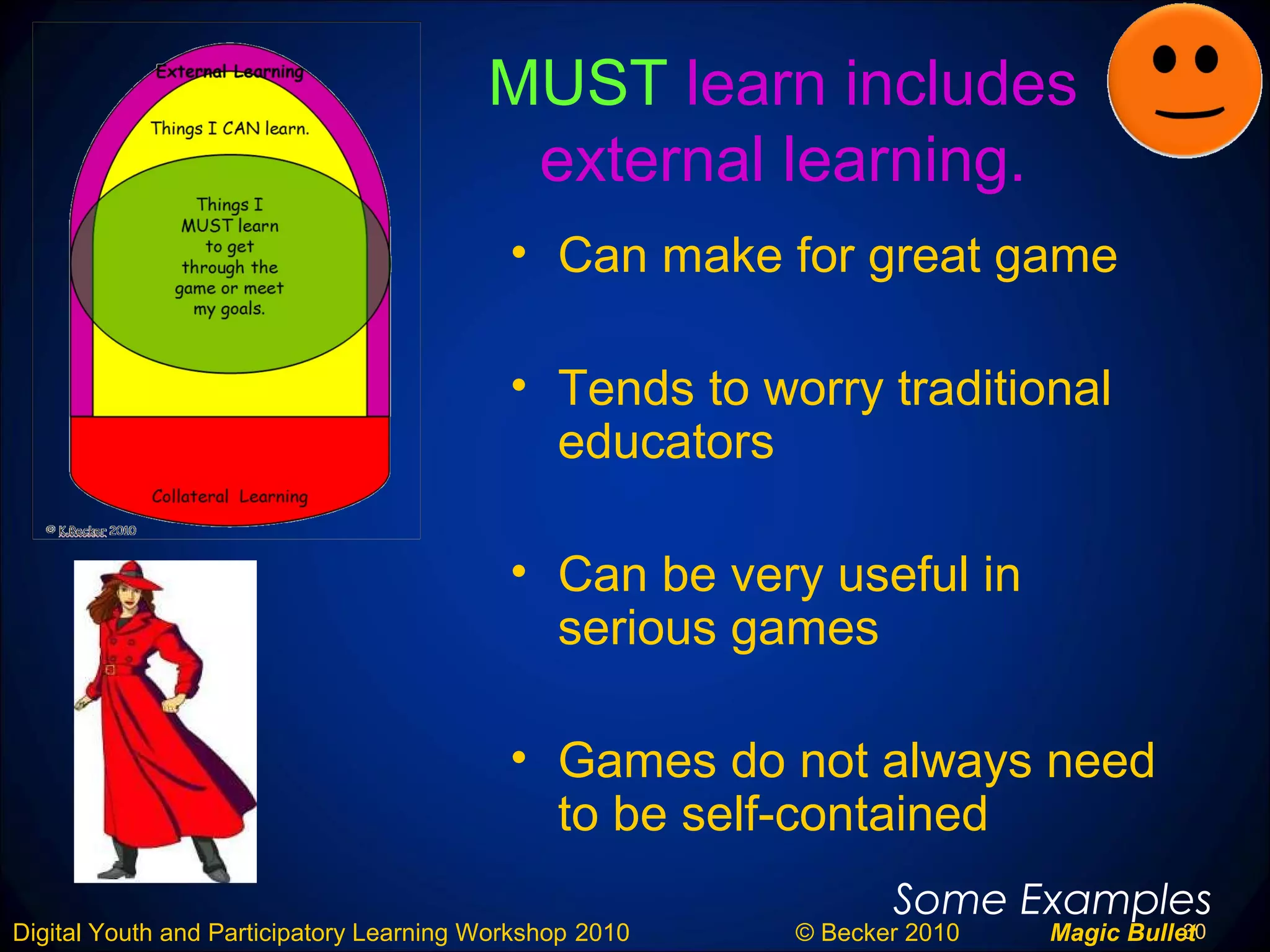 30Digital Youth and Participatory Learning Workshop 2010 © Becker 2010 Magic Bullet
MUST learn includes
external learning.
• Can make for great game
• Tends to worry traditional
educators
• Can be very useful in
serious games
• Games do not always need
to be self-contained
Some Examples
 