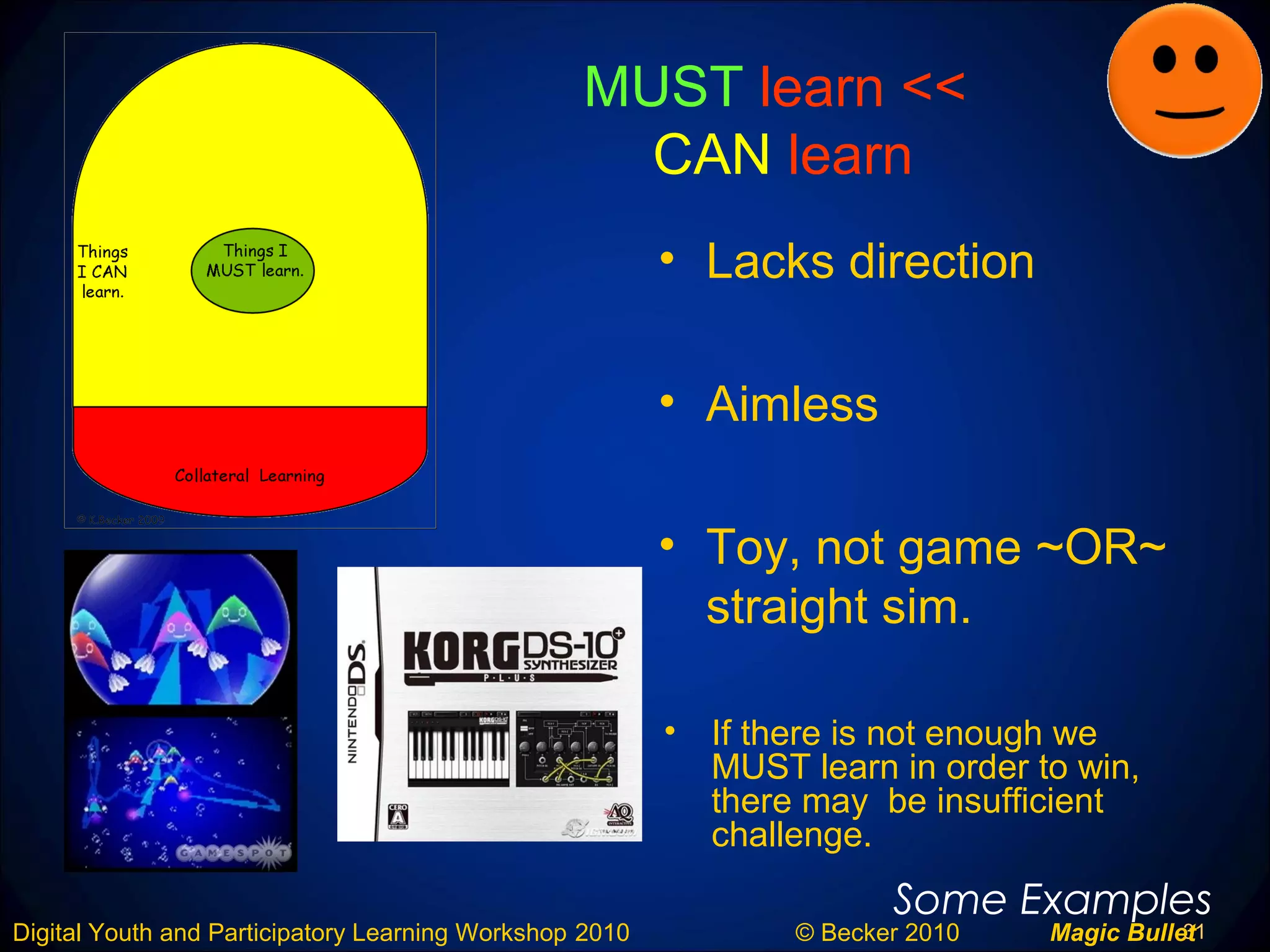 31Digital Youth and Participatory Learning Workshop 2010 © Becker 2010 Magic Bullet
MUST learn <<
CAN learn
• Lacks direction
• Aimless
• Toy, not game ~OR~
straight sim.
Some Examples
• If there is not enough we
MUST learn in order to win,
there may be insufficient
challenge.
 