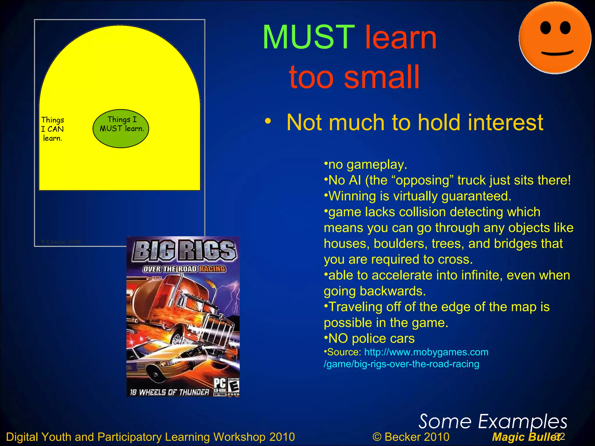 32Digital Youth and Participatory Learning Workshop 2010 © Becker 2010 Magic Bullet
MUST learn
too small
• Not much to hold interest
Some Examples
•no gameplay.
•No AI (the “opposing” truck just sits there!
•Winning is virtually guaranteed.
•game lacks collision detecting which
means you can go through any objects like
houses, boulders, trees, and bridges that
you are required to cross.
•able to accelerate into infinite, even when
going backwards.
•Traveling off of the edge of the map is
possible in the game.
•NO police cars
•Source: http://www.mobygames.com
/game/big-rigs-over-the-road-racing
 